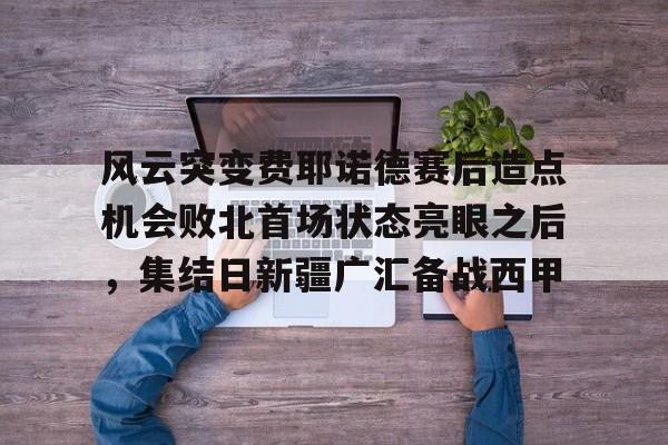 爱游戏体育-风云突变费耶诺德赛后造点机会败北首场状态亮眼之后，集结日新疆广汇备战西甲的简单介绍